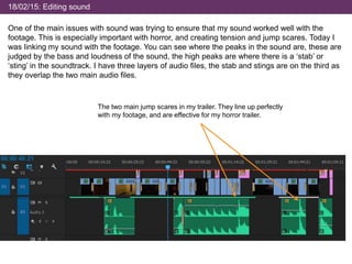 18/02/15: Editing sound
One of the main issues with sound was trying to ensure that my sound worked well with the
footage. This is especially important with horror, and creating tension and jump scares. Today I
was linking my sound with the footage. You can see where the peaks in the sound are, these are
judged by the bass and loudness of the sound, the high peaks are where there is a ‘stab’ or
‘sting’ in the soundtrack. I have three layers of audio files, the stab and stings are on the third as
they overlap the two main audio files.
The two main jump scares in my trailer. They line up perfectly
with my footage, and are effective for my horror trailer.
 