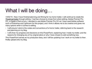 What I will be doing…
13/02/15 - Now I have finished planning and filming for my horror trailer, I will continue to create the
Theatrical trailer through editing. I had two choices to chose from when editing, Adobe Premier Pro
CC, or Apple’s final cut pro. I decided to use Adobe Premier Pro CC as I have used Adobe software
such a Photoshop and Lightroom for this project, and I think it allows me to be creative and gives me
many options when it comes to editing.
• I will ensure I stick to the codes and conventions of a horror trailer, referring back to the research
and planning on my blog.
• I will show my progress and decisions on this PowerPoint, explaining how I made my trailer, and the
reasons for changing any of my original plans or why I have chosen to add something new.
This PowerPoint serves as my production diary, and I will be updating it as I work on my trailer to then
finally upload onto my blog.
 