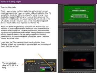 Opening of the trailer:
Firstly I want to make my horror trailer look authentic. As I am not
creating a teaser trailer I want to create a full theatrical trailer fit for TV
spots (After 9pm in the UK ) and suitable for online viewing. I have
decided to include the MPAA’s green band, at the beginning of the
trailer as I would hope the film would target audiences not only in the
UK but also abroad. I ensured I used a High-resolution image so it
doesn’t distort or blur when imported into Premier Pro.
As my two distributing/Producing companies are Warner Bros. and
Hammer Studios I need to include their logos in my trailer to keep it
authentic and conventional. I took two HD versions of the animated
logos and through Premier pro I changed the brightness and contrast
through effects > colour correction > Brightness and Contrast. I
darkened both of the animated logos to fit into the theme I will have
running across the trailer.
I have used the Video transition ‘Dip to black’ to link the three.
Fade/dip to black is a convention in horror as black is a connotation of
death, darkness and evil.
The intro is kept
short at 00.06.10 s
long.
13/02/15- Editing begins
 