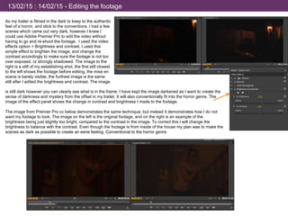 13/02/15 : 14/02/15 - Editing the footage
As my trailer is filmed in the dark to keep to the authentic
feel of a horror, and stick to the conventions. I had a few
scenes which came out very dark, however I knew I
could use Adobe Premier Pro to edit the video without
having to go and re-shoot the footage. I used the video
effects option > Brightness and contrast. I used this
simple effect to brighten the image, and change the
contrast accordingly to make sure the footage is not too
over exposed, or strongly shadowed. The image to the
right is a still of my establishing shot, the first still closest
to the left shows the footage before editing, the mise en
scene is barely visible, the furthest image is the same
still after I edited the brightness and contrast. The image
is still dark however you can clearly see what is in the frame. I have kept the image darkened as I want to create the
sense of darkness and mystery from the offset in my trailer, It will also conventionally fit into the horror genre. The
image of the effect panel shows the change in contrast and brightness I made to the footage.
The image from Premier Pro cc below demonstrates the same technique, but instead it demonstrates how I do not
want my footage to look. The image on the left is the original footage, and on the right is an example of the
brightness being just slightly too bright, compared to the contrast in the image. To correct this I will change the
brightness to balance with the contrast. Even though the footage is from inside of the house my plan was to make the
scenes as dark as possible to create an eerie feeling. Conventional to the horror genre.
 