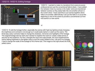 13/02/15 -14/02/15: Editing footage
14/02/15: To edit the footage further, especially the scenes with high-key lighting simply changing
the brightness and contrast is not enough as it could easily darken or wash out the scene. The
three-way-colour corrector helps to change the shadows, mid tones and highlights of the footage.
The original footage was too dark and I wanted to brighten the scene to create a false sense of
security for the audience. For this I changed the input and output levels, the input brightened the
scene adding brightness to the lighter colour’s and the output added to this. Like all of my footage
I had to change the scale of the footage to fit to frame size. The image on the right shows the final
edited scene.
13/02/15 : I wanted to make my transitions from scene-to-scene
professional and use the conventional fade to black. I have added
this between most my scenes in the trailer, some are transitional
between scenes so they easily fade into one-another (shown in
the screen shot). I have used this to put scenes together which
follow one another. Alternatively I can put the fade in or out at the
beginning or end of the scene to provide a conventional cut from
one scene to a new scene.
 