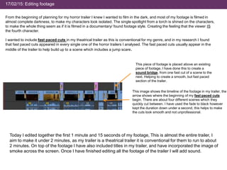17/02/15: Editing footage
From the beginning of planning for my horror trailer I knew I wanted to film in the dark, and most of my footage is filmed in
almost complete darkness, to make my characters look isolated. The single spotlight from a torch is shined on the characters,
to make the whole thing seem as if it is filmed in a documentary/ found footage style. Creating the feeling that the viewer IS
the fourth character.
I wanted to include fast paced cuts in my theatrical trailer as this is conventional for my genre, and in my research I found
that fast paced cuts appeared in every single one of the horror trailers I analysed. The fast paced cuts usually appear in the
middle of the trailer to help build up to a scene which includes a jump scare.
This image shows the timeline of the footage in my trailer, the
arrow shows where the beginning of my fast paced cuts
begin. There are about four different scenes which they
quickly cut between. I have used the fade to black however
kept the duration down under a second, this helps to make
the cuts look smooth and not unprofessional.
This piece of footage is placed above an existing
piece of footage, I have done this to create a
sound bridge, from one fast cut of a scene to the
next. Helping to create a smooth, but fast paced
section of the trailer.
Today I edited together the first 1 minute and 15 seconds of my footage, This is almost the entire trailer, I
aim to make it under 2 minutes, as my trailer is a theatrical trailer it is conventional for them to run to about
2 minutes. On top of the footage I have also included titles in my trailer, and have incorporated the image of
smoke across the screen. Once I have finished editing all the footage of the trailer I will add sound.
 