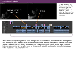 17/02/15: Editing footage
< These are two of the
title’s from my trailer. The
background is a clip I
found on YouTube, it is
smoke on a black
backdrop. I have used this
to associate with the use
of candles.
I have managed to piece together all of my footage, I still need to add two more title’s for the ‘coming soon’
and ‘blockingbill’ which appears at the end of theatrical trailers. However these will not take me too long as
I already have this from my poster. You can see that I have continued to use the fade to black transition
between scenes, however I have left some as simple rough cuts, this works well to create fast paced cuts
within my trailer, a convention of horror.
 