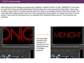 17/02/15: Editing footage
After editing all of the footage and sequencing it together I needed to add in my title. ‘MIDNIGHT’ is the name
of my film and I have conventionally placed it at the ending of my main sequences of the trailer. I have used
the effect ‘Cross Fade’ for the title using the same font used on my Ancillary products ‘Rainy Day Vandal’. The
cross fade effect makes the title ‘Zoom out’ I have slowed down the transition so it doesn’t just ‘pop’ on to the
screen, I have used this technique from my inspiration from theatrical trailers such as ‘The Conjuring’ and
‘Insidious’.
The cross fade
transition from
zoomed in to
zoomed out. The
typography links
to ancillary
products.
 