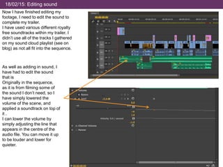 18/02/15: Editing sound
Now I have finished editing my
footage, I need to edit the sound to
complete my trailer.
I have used various different royalty
free soundtracks within my trailer. I
didn’t use all of the tracks I gathered
on my sound cloud playlist (see on
blog) as not all fit into the sequence.
As well as adding in sound, I
have had to edit the sound
that is
Originally in the sequence,
as it is from filming some of
the sound I don’t need, so I
have simply lowered the
volume of the scene, and
applied a soundtrack on top of
it .
I can lower the volume by
simply adjusting the line that
appears in the centre of the
audio file. You can move it up
to be louder and lower for
quieter.
 
