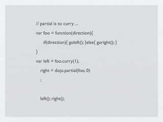 // partial is to curry ...
var foo = function(direction){

       if(direction){ goleft(); }else{ goright(); }
}
var left = foo.curry(1),
    right = dojo.partial(foo, 0)
    ;


    left(); right();
 