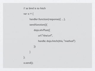 // as bind is to hitch
var o = {

    handler:function(response){ ... },

    send:function(){

    
      dojo.xhrPost({

    
      
    url:"/the/url",

    
      
    handle: dojo.hitch(this, "method")

    
      })

    }
};
o.send();
 