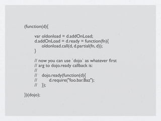 (function(d){


    var oldonload = d.addOnLoad;

    d.addOnLoad = d.ready = function(fn){

    
 oldonload.call(d, d.partial(fn, d));

    }


    // now you can use `dojo` as whatever ﬁrst

    // arg to dojo.ready callback is:

    //

    //
 dojo.ready(function(d){

    //
 
 d.require("foo.bar.Baz");

    //
 });

})(dojo);
 
