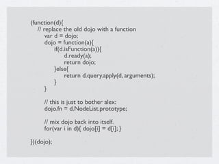 (function(d){
   // replace the old dojo with a function

      var d = dojo;

      dojo = function(a){

      
 if(d.isFunction(a)){

      
 
 d.ready(a);

      
 
 return dojo;

      
 }else{

      
 
 return d.query.apply(d, arguments);

      
 }

      }


      // this is just to bother alex:

      dojo.fn = d.NodeList.prototype;


      // mix dojo back into itself.

      for(var i in d){ dojo[i] = d[i]; }

})(dojo);
 