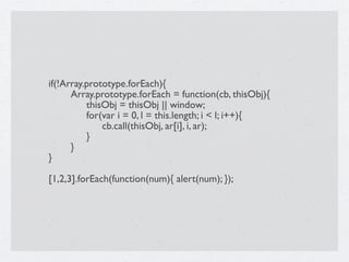 if(!Array.prototype.forEach){

     Array.prototype.forEach = function(cb, thisObj){

     
 thisObj = thisObj || window;

     
 for(var i = 0, l = this.length; i < l; i++){

     
 
 cb.call(thisObj, ar[i], i, ar);

     
 }

     }
}

[1,2,3].forEach(function(num){ alert(num); });
 