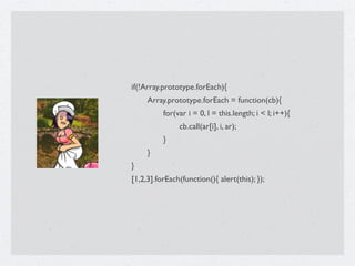 if(!Array.prototype.forEach){

    Array.prototype.forEach = function(cb){

    
    for(var i = 0, l = this.length; i < l; i++){

    
    
    cb.call(ar[i], i, ar);

    
    }

    }
}
[1,2,3].forEach(function(){ alert(this); });
 
