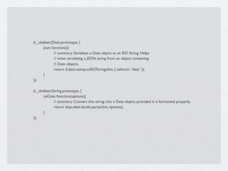d._clobber(Date.prototype, {

   
     json: function(){

   
     
       // summary: Serializes a Date object as an ISO String. Helps

   
     
       // when serializing a JSON string from an object containing

   
     
       // Date objects.

   
     
       return d.date.stamp.toISOString(this, { selector: 'date' });

   
     }

   });


   d._clobber(String.prototype, {

   
     toDate: function(options){

   
     
     // summary: Convert this string into a Date object, provided it is formatted properly.

   
     
     return dojo.date.locale.parse(this, options);

   
     }

   });
 