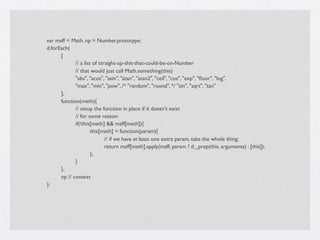 var maff = Math, np = Number.prototype;

   d.forEach(

   
     [

   
     
      // a list of straight-up-shit-that-could-be-on-Number

   
     
      // that would just call Math.something(this)

   
     
      "abs", "acos", "asin", "atan", "atan2", "ceil", "cos", "exp", "ﬂoor", "log",

   
     
      "max", "min", "pow", /* "random", "round", */ "sin", "sqrt", "tan"

   
     ],

   
     function(meth){

   
     
      // setup the function in place if it doesn't exist

   
     
      // for some reason

   
     
      if(!this[meth] && maff[meth]){

   
     
      
        this[meth] = function(param){

   
     
      
        
      // if we have at least one extra param, take the whole thing:

   
     
      
        
      return maff[meth].apply(maff, param ? d._prep(this, arguments) : [this]);

   
     
      
        };

   
     
      }

   
     },

   
     np // context

   );

 