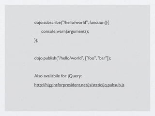 dojo.subscribe("/hello/world", function(){

     console.warn(arguments);
});


dojo.publish("/hello/world", ["foo", "bar"]);


Also availabile for jQuery:
http://higginsforpresident.net/js/static/jq.pubsub.js
 