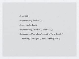 // old api:
dojo.require(“foo.Bar”);
// new ducked apis:
dojo.require([“foo.Bar”, “bar.Baz”]);
dojo.require(“bam.Foo”).require(“omg.Really”)
  .require([“oh.Right”, “doit.ThisWayToo”])
  ;
 