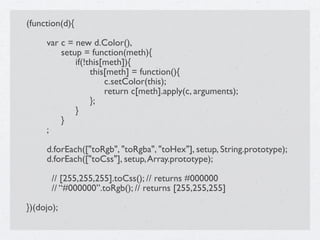 (function(d){


    var c = new d.Color(),

    
 setup = function(meth){

    
 
 if(!this[meth]){

    
 
 
 this[meth] = function(){

    
 
 
 
 c.setColor(this);

    
 
 
 
 return c[meth].apply(c, arguments);

    
 
 
 };

    
 
 }

    
 }

    ;


    d.forEach(["toRgb", "toRgba", "toHex"], setup, String.prototype);

    d.forEach(["toCss"], setup, Array.prototype);

       // [255,255,255].toCss(); // returns #000000
       // “#000000”.toRgb(); // returns [255,255,255]

})(dojo);
 