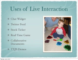Uses of Live Interaction
                         Chat Widget
                         Twitter Feed
                         Stock Ticker
                         Real-Time Game
                         Collaborative
                         Documents
                         TXJS Demos


Saturday, June 5, 2010
 
