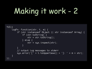 Making it work - 2
YUI({
    logFn: function(str, t, m) {
        if (str instanceof Object || str instanceof Array) {
            if (str.toString) {
                str = str.toString();
            } else {
                str = sys.inspect(str);
            }
        }
        // output log messages to stderr
        sys.error('[' + t.toUpperCase() + ']: ' + m + str);
    }
});
 