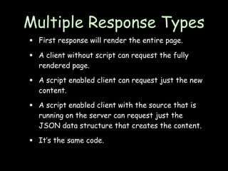 Multiple Response Types
•   First response will render the entire page.

•   A client without script can request the fully
    rendered page.

•   A script enabled client can request just the new
    content.

•   A script enabled client with the source that is
    running on the server can request just the
    JSON data structure that creates the content.

•   It’s the same code.
 