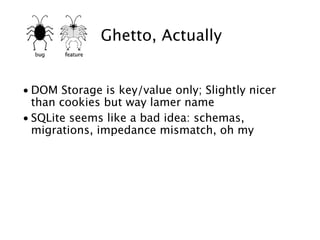 Ghetto, Actually


• DOM Storage is key/value only; Slightly nicer
  than cookies but way lamer name
• SQLite seems like a bad idea: schemas,
  migrations, impedance mismatch, oh my
 