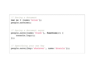 // Saving a document
var me = {name:'brian'};
people.save(me);


// Saving a document async
people.save({name:'frank'}, function(r) {
    console.log(r);
});


// Specifying your own key
people.save({key:'whatever', name:'dracula'});
 