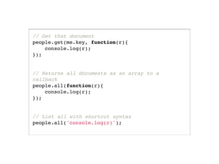 // Get that document
people.get(me.key, function(r){
    console.log(r);
});


// Returns all documents as an array to a
callback
people.all(function(r){
    console.log(r);
});


// List all with shortcut syntax
people.all('console.log(r)');
 
