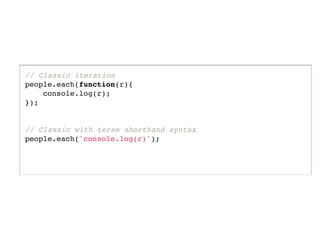 // Classic iteration
people.each(function(r){
    console.log(r);
});


// Classic with terse shorthand syntax
people.each('console.log(r)');
 