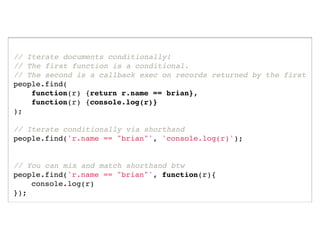 // Iterate documents conditionally!
// The first function is a conditional.
// The second is a callback exec on records returned by the first
people.find(
    function(r) {return r.name == brian},
    function(r) {console.log(r)}
);

// Iterate conditionally via shorthand
people.find('r.name == "brian"', 'console.log(r)');


// You can mix and match shorthand btw
people.find('r.name == "brian"', function(r){
    console.log(r)
});
 