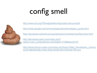conﬁg smell
http://www.w3.org/TR/widgets/#configuration-document0

http://code.google.com/chrome/apps/docs/developers_guide.html

http://developer.android.com/guide/topics/manifest/manifest-intro.html

http://developer.palm.com/index.php?
option=com_content&view=article&id=1748&Itemid=43

http://library.forum.nokia.com/index.jsp?topic=/Web_Developers_Library/
GUID-BBA0299B-81B6-4508-8D5B-5627206CBF7B.html
 