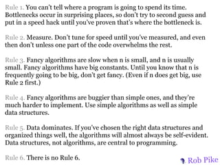 Rule 1. You can’t tell where a program is going to spend its time.
Bottlenecks occur in surprising places, so don’t try to second guess and
put in a speed hack until you’ve proven that’s where the bottleneck is.

Rule 2. Measure. Don’t tune for speed until you’ve measured, and even
then don’t unless one part of the code overwhelms the rest.

Rule 3. Fancy algorithms are slow when n is small, and n is usually
small. Fancy algorithms have big constants. Until you know that n is
frequently going to be big, don’t get fancy. (Even if n does get big, use
Rule 2 first.)

Rule 4. Fancy algorithms are buggier than simple ones, and they’re
much harder to implement. Use simple algorithms as well as simple
data structures.

Rule 5. Data dominates. If you’ve chosen the right data structures and
organized things well, the algorithms will almost always be self-evident.
Data structures, not algorithms, are central to programming.

Rule 6. There is no Rule 6.
                                                                   Rob Pike
 