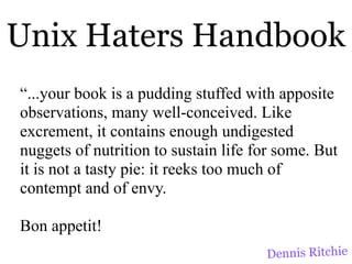 Unix Haters Handbook
“...your book is a pudding stuffed with apposite
observations, many well-conceived. Like
excrement, it contains enough undigested
nuggets of nutrition to sustain life for some. But
it is not a tasty pie: it reeks too much of
contempt and of envy.

Bon appetit!
                                      Dennis Ritchie
 