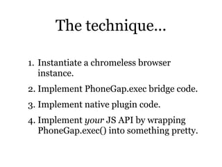 The technique...

1. Instantiate a chromeless browser
   instance.
2. Implement PhoneGap.exec bridge code.
3. Implement native plugin code.
4. Implement your JS API by wrapping
   PhoneGap.exec() into something pretty.
 