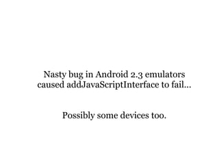 Nasty bug in Android 2.3 emulators
caused addJavaScriptInterface to fail...


      Possibly some devices too.
 