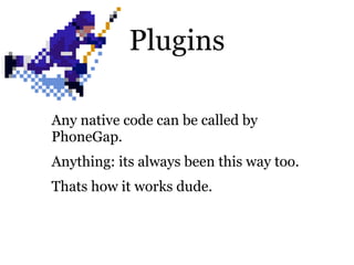 Plugins

Any native code can be called by
PhoneGap.
Anything: its always been this way too.
Thats how it works dude.
 