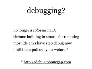debugging?

no longer a colossal PITA
chrome building in smarts for remoting
most ide envs have step debug now
until then: pull out your weinre *


    * http://debug.phonegap.com
 