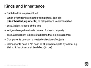 Kinds and InheritanceEach kind has a parent kindWhen overridding a method from parent, can callthis.inherited(arguments) to call parent’s implementationenyo.Object is base of the treeset/get/changed methods created for each propertyenyo.Component is base of all items that go into app treeComponents can own a nested collection of objectsComponents have a “$” hash of all owned objects by name, e.g.this.$.button.setEnabled(true)