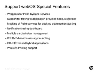 Support webOS Special FeaturesWrappers for Palm System ServicesSupport for talking to application-provided node.js servicesMocking of Palm services for desktop development/testingNotifications using dashboardMultiple card/window managementIFRAME-based cross-app launchingOBJECT-based hybrid applicationsWireless Printing support