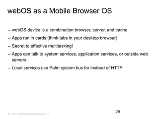 webOS as a Mobile Browser OSwebOS device is a combination browser, server, and cacheApps run in cards (think tabs in your desktop browser)Secret to effective multitasking!Apps can talk to system services, application services, or outside web serversLocal services use Palm system bus for instead of HTTP29