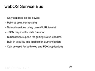 webOS Service BusOnly exposed on the devicePoint to point connectionsNamed services using palm:// URL formatJSON required for data transportSubscription support for getting status updatesBuilt-in security and application authenticationCan be used for both web and PDK applications30