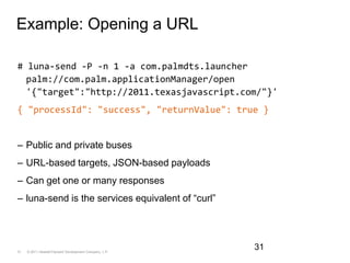 Example: Opening a URL# luna-send -P -n 1 -a com.palmdts.launcher palm://com.palm.applicationManager/open '{"target":"http://2011.texasjavascript.com/"}'{ "processId": "success", "returnValue": true }Public and private busesURL-based targets, JSON-based payloadsCan get one or many responsesluna-send is the services equivalent of “curl”31