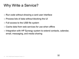 Why Write a Service?Run code without showing a card user interfaceProcess lots of data without blocking the UIFull access to the USB file systemCache data from web services for use when offlineIntegration with HP Synergy system to extend contacts, calendar, email, messaging, and media sharing32