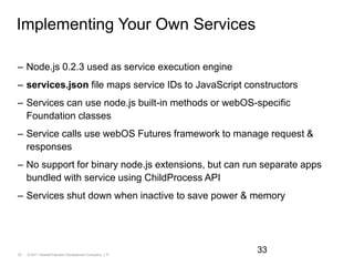 Implementing Your Own ServicesNode.js 0.2.3 used as service execution engineservices.json file maps service IDs to JavaScript constructorsServices can use node.js built-in methods or webOS-specific Foundation classesService calls use webOS Futures framework to manage request & responsesNo support for binary node.js extensions, but can run separate apps bundled with service using ChildProcess APIServices shut down when inactive to save power & memory33