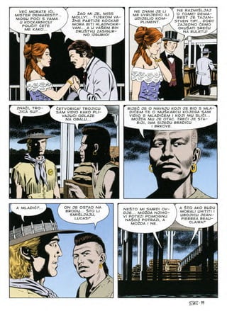 NE RAZM/SLJAJ
O TOME/ DEMA-
REST JE TAJAN-
STVEN TIP!... DODI!
ZAJEDNO 6EMO
OKUSATI SREdU
^ NA RULETU!
VEd MORATE idl,
MISTER DEMARESTP...
MOGU POdl S VAMA
U KOCKARNICU!
POUdlT dETE
ME KAKO... ^
NE ZNAM JE LI
ME UVRIJEPIO ILI
UDIJELIO KOM-
PLIMENT.
ZAO Ml JE, MISS
MOLLY!... TIJEKOM VA-
2NE PARTIJE KOCKAR
MORA BIT/ HLADNOKR-
VAN... A U VAi>EM BIH
druStvu ZASISUR-
NO IZGUBIO!
5^N
RIJEC JE O NAVAJU KOJI JE BIO S MLA-
PldEM TE O MUSKARCU KOJESA SAM
VIDIO S MLADldEM I KOJI MU SLlCl...
M02DA MU JE OTAC. TREdl JE STA-
RIJI, IMA SIJEDU BRADICU ^
ZNACI, TRO
JICA SUP.
CETVORICAI TROJICU
SAM VIDIO KAKO PLI-
VAJUdl ODLAZE
NA OBALU...
BRKOVE
i
s
sr
A MLADICP... A STO AKO BUDU
MORALI UHITITI I
UBOJICU JEAN-
PIERREA BEAU-
ON JE OSTAO NA
BRODU... §TO LI
SMI$LJAJU,
LUCASP
NESTO MI SMRDI OV
DJE... MO2DA NJIHO
VI POTEZI POMOSNU
NA$OJ POTRAZI, A
MO^DA I NE. CLAIRAr
§
r
A
iSS-99
 