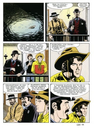 ODLldNO ^
OBAVLJEN .
POSAO! y*
ZBIRI SU POSTAL!
HRANA RIBAMA,
§EFE/
a
3=
Gb
i
a
pogrijeSili ste osobu
NEMAM POJMA
O KOME GO- —
VORITE. )
ONDAr... JE LI Tl SE SVI-
DJELA PREDSTAVAF JEDAN
OD ONE TROJICE BIO JE
TEX WILLER... TVOJ OTAC.
v I UMRO Tl JE PRED
Itit OdlMA!
f KT
mfy
b wm I T
PREOPUZTENO JE SVE
OVO PRIMIO! MLADld
IMA SRCE TVRDE OD
KAMENA... ILI TO
ZBILJA NIJE ON/
GLUPOSTI! NEMA
NIKAKVE SUMNJE
DA JE RIJEd O
KITU WILLERU! ^
r
U SVAKOM SLUCAJU, BIO TO ON ILI
NE, DA IZBJESNEMO RIZIK, POSLAT
6EMO SA DA PRAVI DRUSTVO OSTALI-
MA S KAMENOM OKO VRATA! NJESOV
NEDOSTATAK OSJEdAJA NIJE NlSTA
NEOBlfiNO... KA2U DA JE SIN
INDIJANSKE SQUAW...
'i
zJ
125
 