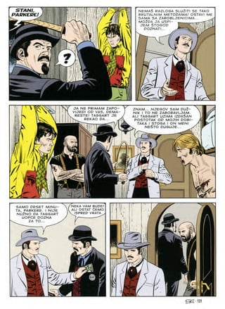 STANI, NEMAS RAZLOGA SLUZITI SE TAKO
BRUTALNIM METODAMA! OSTAVI ME
SAMA SA ZAROBLJENICIMA... ^
mo2da ja uspi-
jem stogod tmmiLi-'iiiitf'iiJ 11.Am
doznati...
f
PARKERE!

>
JA NE PRIMAM ZAPO- r ZNAM... NJEGOV SAM DU2-
VIJEPI OP VAS. PEMA-  nik J to ne ZABORAVLCTAM.
BE5TE! taggart je j au taggart uzima izdaSan
REKAO PA... POSTOTAK OP MOJIH DOBI-
rMrrTi^-TT J^Trl aX TAKA I STOGA I ON MEN)
■ ^9^ NESTO DUGUJE...
w
Hv
I k
1:
■il
£l
IMC.
NEKA VAM BUDE!
AU OSTAT dEMO
. ISPRED VRATA.
SAMO PESET MINU-
TA, PARKERE. I NIJE
NU2NO PA TAGGART
UOPdE POZNA
2A TO...
^•131
nf?
L 1
I i
 