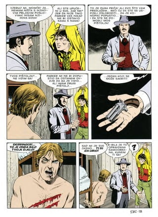 VJERUJ Ml, MOMdE! OA...
NEMAM NI$TA S NJIHO-
VIM PRLJAVIM POSLO
V/MA/ N/SAM NJI-
HOVA KOVA!
TO JE DUGA PRidA! ALI EVO §TO VAM
PREDLA2EM... REdl dU OA STE SE US-
PJEU OSLOBOOITI... OA JE KO-
NOPAC POPUSTIO...
I OA STE SE OO-
MOGLI MOG
ALI STE UPUCE-
Nl U SVE, ZAP NEP
JER OA NIJE TAKO
PARKER VAS NIKAO
NE Bl OSTAVIO
. SAMA S NAMA! y
PISTOLJA
1
& K
if
/
TVOG PISTOLJAF..
NE VIOIM GA!
PARKER Ml NE Bl POPU-
STIO PA OSTANEM OV-
OJE OA GA JE VIOIO...
ALI IMAM ORUGI
.JEPAN KOJI SE
MO2E SAKRITI'
PISTOLJ

DERRINGER!
TO JE ONDA BlU
TVOJE DJELO!
B-BILA JE TOY
OPRAVDANA 1
SAMOOBRA- K •
NA, KUNEM / 1/-1
SAD Ml JE SVE
JASNO... TISI
GA UBIO!
SE
-i.

-m
 •<.(
^2-135
 