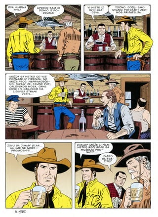 TOCNO. DOSLI SMO
OVAMO POTRA2ITI JED
NOG PRIJATELJA...
DVA HLADNA
PIVA!
VI NISTE IZ
OVIH KRA-
JEVA.
UPRAVO SAM IH
DON/O IZ PO-
DRUMA!
U
vfTl
>
J.
MOZDA GA NETKO OD VAS
POZNAJE IZ VIDENJA. NE
MOiE PROdl NEPRIMIJEdE-
NO: MR$AV je, tamne put/
ORLOVSKOG NOSA, CRNE
KOSE I S OilLJKOM NA
LIJEVOJ STRANI
VPATA... ^2
V"
M
V:
77
&
=1^
a
W;
p
MOZE
DAKLEF NAM
ZOVU GA JIMMY SCAR...
ALl IME SE MOiE I
PROMUENITI... /
RECI
NETKO SDJE GA
MOZEMO PRO
NACI
ZASTO
GA TRA
Z/TEP
v/
nnnr
DC 0(1
rr Of />
'/ii.
u • 'iSZ.
 
