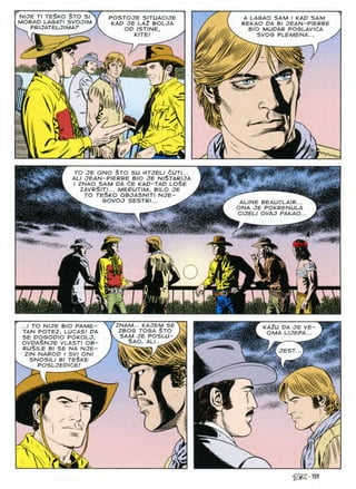 NIJE Tl TESKO §TO SI
MORAO LAGATI SVOJIM
^ PRIJATELJIMAF
POSTOJE SITUACIJE
KAD JE LA2 BOLJA
A LAGAO SAM I KAD SAM
REKAO DA Bl JEAN-PIERRE
BIO MUDAR POGLAVICA
SVOG PLEMENA...
OD ISTINE
m
KITE
:vv
A

L

i Z.
TO JE ONO STO SU HTJELI CUTI...
ALI JEAN-PIERRE BIO JE NlSTARIJA
I ZNAO SAM DA 6E KAD-TAD LOSE
ZAVRSlTI... MEDUTIM, BILO JE
TO teSko objasniti nje- >
^ SOVOJ SESTRI...
.-A-
ALINE BEAUCLAIR...
ONA JE POKRENULA
CIJELI OVAJ PAKAO.
ms*
m
*
1
o
C-;-.
ZNAM... KAJEM SE
ZBOG TOGA $TO
SAM JE POSLU-
Ss. SAO, ALI...
...I TO NIJE BIO PAME-
TAN POTEZ, LUCAS! DA
SE DOGODIO POKOLJ,
OVDASNJE VLASTI OB-
RUSlLE Bl SE NA NJE-
ZIN NAROD I SV1 ONI
SNOSILI Bl TESKE
^ POSLJEDICE!
KAZU DA JE VE-
OMA LIJEPA...
JEST
A
§|||
K
i / ^
}
JL Cl
@S159
 