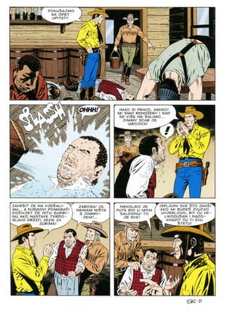 POKUSAJMO
SA OPET
UPITATI!
K
m
WOHHH. v. IMAO SI PRAVO, AMIGO!
Ml SMO RENDtERI! I SAD
SE VISE NE SALIMO...
JIMMY SCAR JE
UBOJICA! ^
<«■
r>
#
s/
u
4^1 i-l
tc?,Wv^v
i
3
4^
%
'■m
ISPLJUNI SVE STO ZNAS/^
AKO Ml BUDES ZVUfiAO
UVJERLJIVO, BIT tiU VE-
LIKODUSAN I NADO-
b KNADIT (iU Tl SVU
i STETUI ^rfrlBE
zavrSit ce na vjeSali-
MA... A NJESOVI POMASACl
DO^IVJET dE ISTU SUDBI-
NU AKO NASTAVE TVRDO-
SLAVO DR2ATI JEZIK ZA
_ ZUBIMAI x7
ZABOGAI JA
NEMAM NlSTA
S JIMMY-
JEM.'...
NEKOLIKO JE
PUTA BIO U MOM
SALOONU! TO
JE SVE!
-r'.A
1
V M
5P
? -u^
>✓
1
IL
1^.
CJ
^■21
 