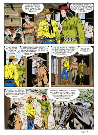 PREPUSTIO SAM GA
KITU... A POTOM SAM SE
VRATIO OVAMO PROVJE-
RITI TREBATE LI MOJU
POMOd..
MISLIO SAM UA
SLIJEDI$ ONOGA
SUMNJIVOG TIPA
KOJI JE /STR£AO
ODAVDE!
a,
m
K ,fi
i
iMA/A-
kS. /v./i'v
/ /
...NO V/DIM T OVDJE NIJE BILO N/STA
DA NEMA PO- I OZBILJNO! SAMO LJUPI KOJI
TREBE ZA / SU SE DOSAD1VALI PA SMO IM
K. JIM' PONUPILI MALO
AKO JE ONAJ S LASICJIM
LICEM OT/§AO UPOZORI-
Tl JIMMYJA SCARA, KIT
Bl MOGAO NALETJE- .
Tl NA NJEGA! ^
MOJE SE
KUMCE ZNA
dUVATI!
ZDRAVE ZA
SAVE'
6g!
' I
V
y
jimmy "X/
ZNAM... ALI JIMMY
Bl MOGAO IMATI I PR/
JATELJE SA SOBOM
GDJE JE TVOJ KONJ
W TIGEREF ^
OSTAVIO SAM GA KOP R/JE-
KE! VI KRENITE PRVI... MALI
SOKOL I ONAJ TIP OTI$LI
SU SILVER STREETOM,
RAVNO PREMA CEN-
TRU NATCHEZA! ^
if'U
7
>-
■-
/
'>
o
'O •c-
^•25
 